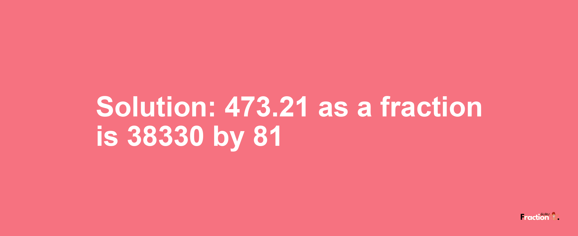 Solution:473.21 as a fraction is 38330/81